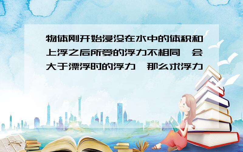 物体刚开始浸没在水中的体积和上浮之后所受的浮力不相同,会大于漂浮时的浮力,那么求浮力