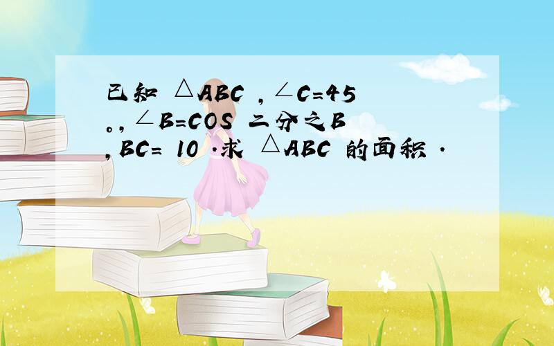 已知 △ABC ,∠C=45°,∠B=COS 二分之B ,BC= 10 .求 △ABC 的面积 .