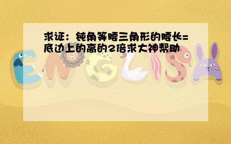 求证：钝角等腰三角形的腰长=底边上的高的2倍求大神帮助