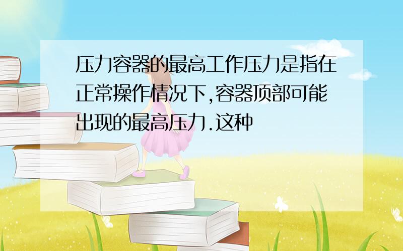 压力容器的最高工作压力是指在正常操作情况下,容器顶部可能出现的最高压力.这种