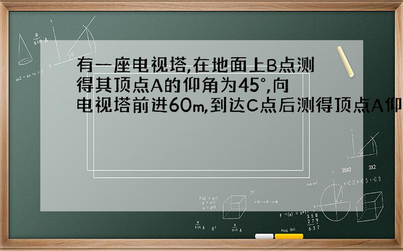 有一座电视塔,在地面上B点测得其顶点A的仰角为45°,向电视塔前进60m,到达C点后测得顶点A仰角为60°,求电视塔高度