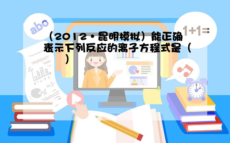 （2012•昆明模拟）能正确表示下列反应的离子方程式是（　　）