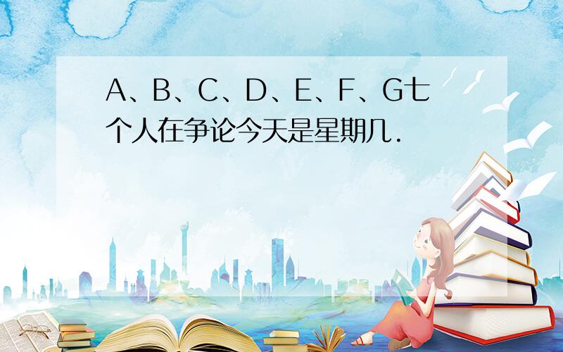 A、B、C、D、E、F、G七个人在争论今天是星期几.