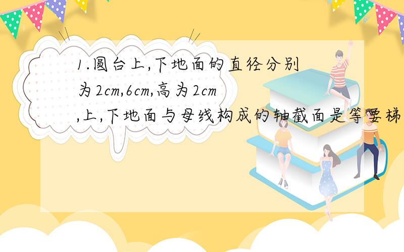 1.圆台上,下地面的直径分别为2cm,6cm,高为2cm,上,下地面与母线构成的轴截面是等要梯形,则圆台的侧面积是多少?