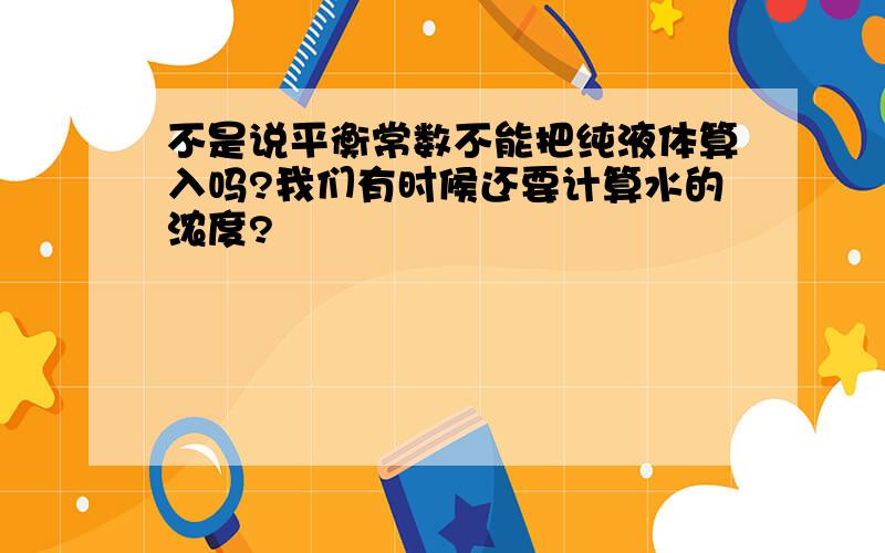 不是说平衡常数不能把纯液体算入吗?我们有时候还要计算水的浓度?