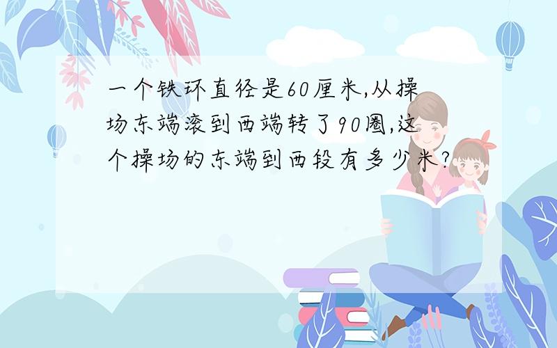 一个铁环直径是60厘米,从操场东端滚到西端转了90圈,这个操场的东端到西段有多少米?