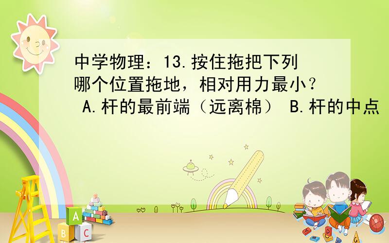 中学物理：13.按住拖把下列哪个位置拖地，相对用力最小？ A.杆的最前端（远离棉） B.杆的中点 C.杆的最后端 D.无