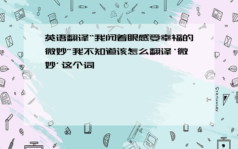 英语翻译“我闭着眼感受幸福的微妙”我不知道该怎么翻译‘微妙’这个词,