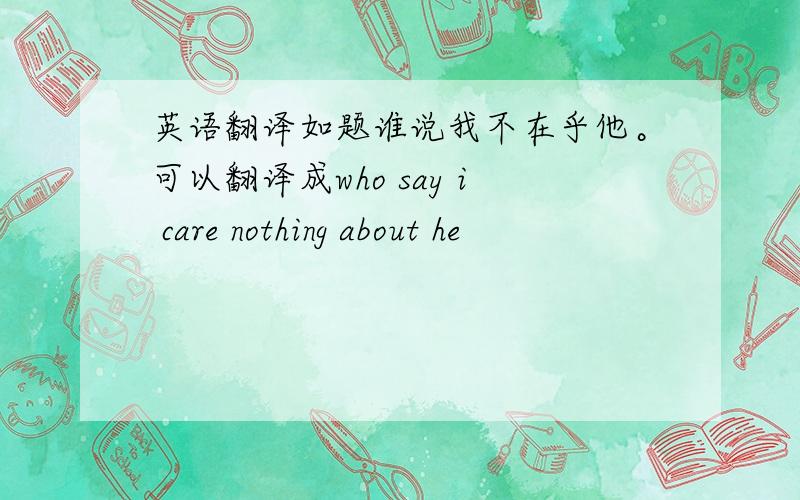 英语翻译如题谁说我不在乎他。可以翻译成who say i care nothing about he