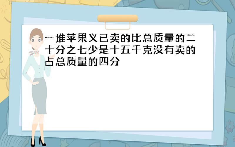 一堆苹果义已卖的比总质量的二十分之七少是十五千克没有卖的占总质量的四分