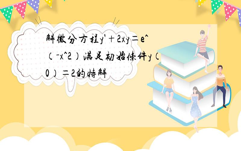 解微分方程y'+2xy＝e^（-x^2）满足初始条件y（0）＝2的特解