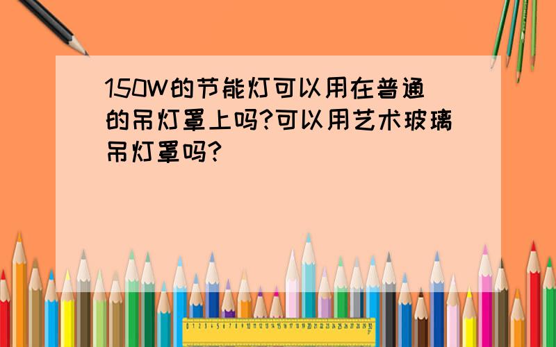 150W的节能灯可以用在普通的吊灯罩上吗?可以用艺术玻璃吊灯罩吗?