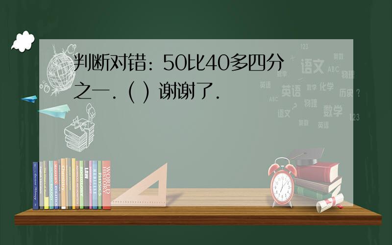 判断对错: 50比40多四分之一. ( ) 谢谢了.