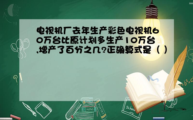 电视机厂去年生产彩色电视机60万台比原计划多生产10万台,增产了百分之几?正确算式是（ ）