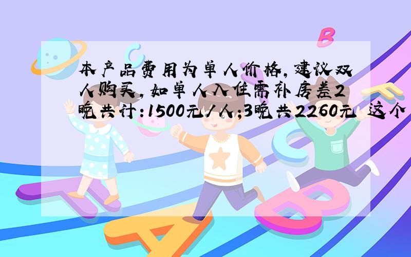 本产品费用为单人价格,建议双人购买,如单人入住需补房差2晚共计:1500元/人;3晚共2260元 这个意思是什么啊