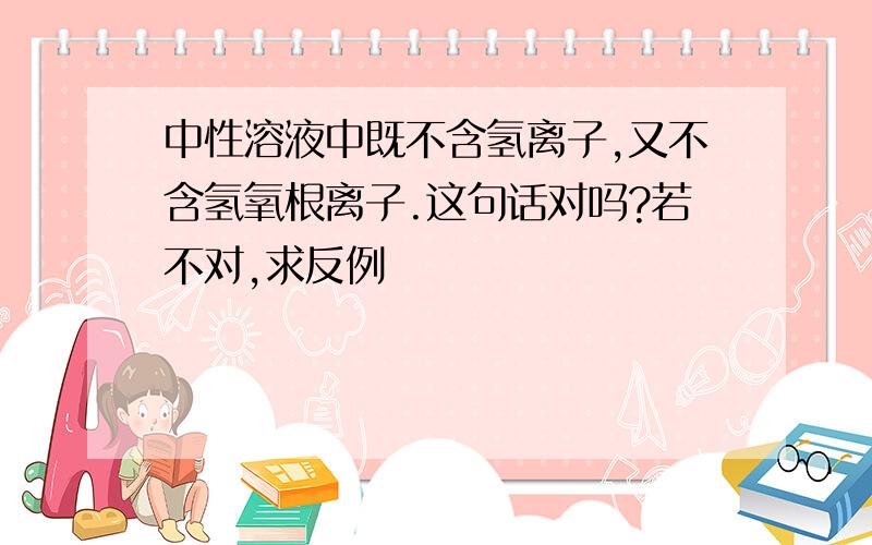 中性溶液中既不含氢离子,又不含氢氧根离子.这句话对吗?若不对,求反例