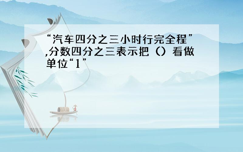 “汽车四分之三小时行完全程”,分数四分之三表示把（）看做单位“1”