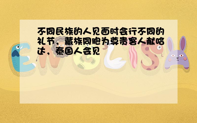 不同民族的人见面时会行不同的礼节，藏族同胞为尊贵客人献哈达，泰国人会见