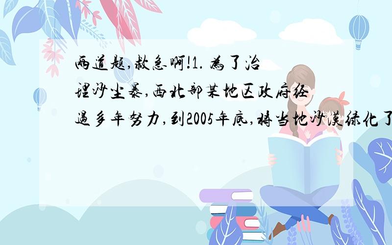 两道题,救急啊!1． 为了治理沙尘暴,西北部某地区政府经过多年努力,到2005年底,将当地沙漠绿化了40％,从2006年