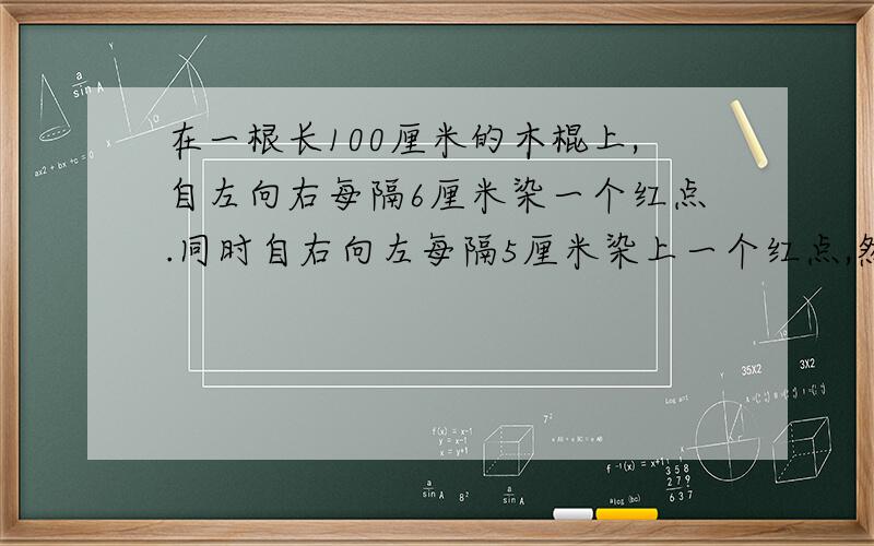 在一根长100厘米的木棍上,自左向右每隔6厘米染一个红点.同时自右向左每隔5厘米染上一个红点,然后沿红点