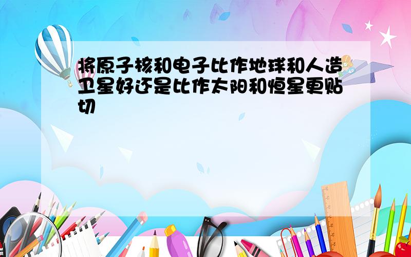 将原子核和电子比作地球和人造卫星好还是比作太阳和恒星更贴切