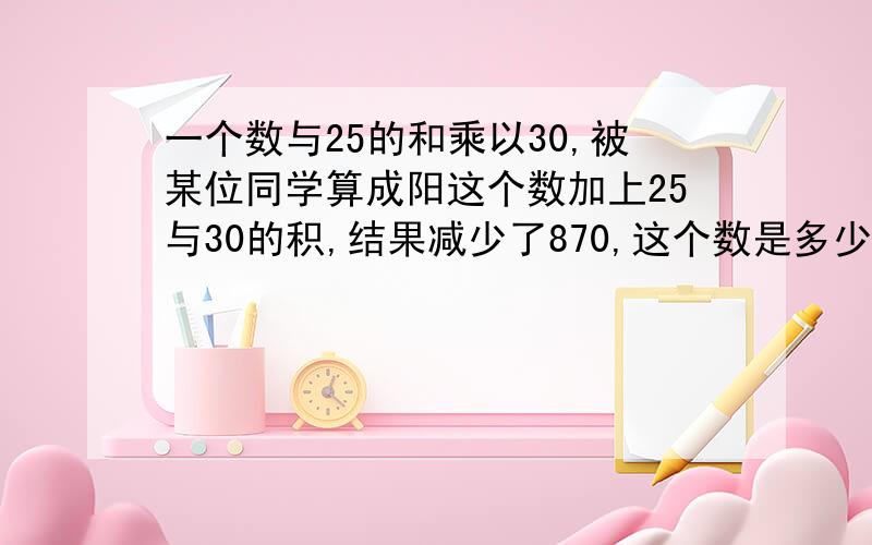 一个数与25的和乘以30,被某位同学算成阳这个数加上25与30的积,结果减少了870,这个数是多少?