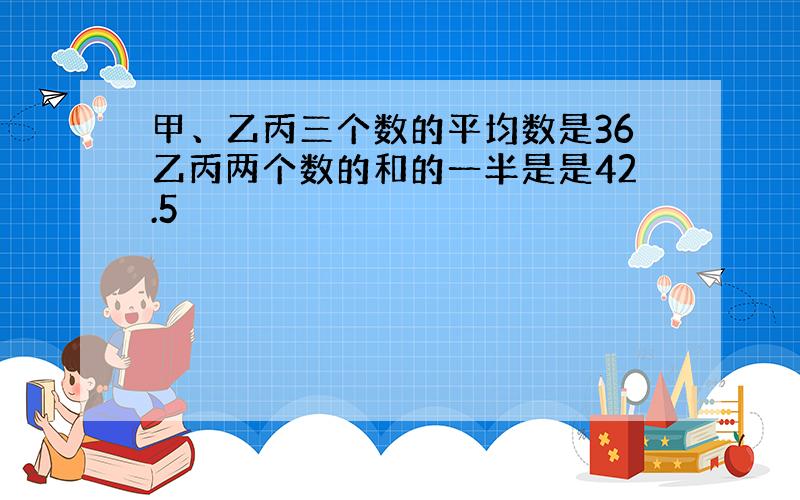 甲、乙丙三个数的平均数是36乙丙两个数的和的一半是是42.5