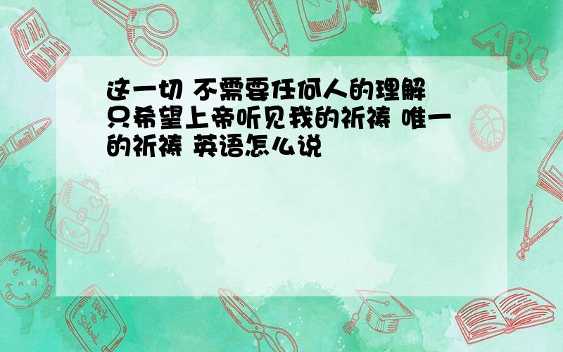 这一切 不需要任何人的理解 只希望上帝听见我的祈祷 唯一的祈祷 英语怎么说