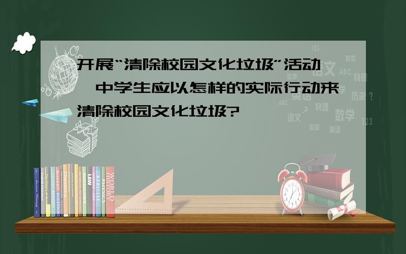 开展“清除校园文化垃圾”活动,中学生应以怎样的实际行动来清除校园文化垃圾?