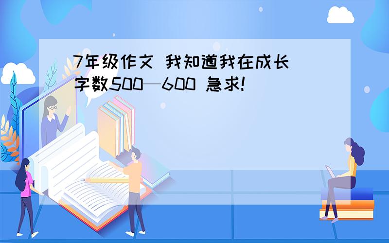 7年级作文 我知道我在成长 字数500—600 急求!