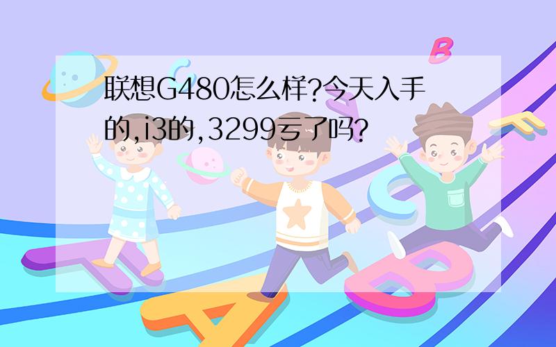 联想G480怎么样?今天入手的,i3的,3299亏了吗?