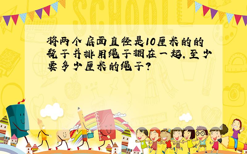 将两个底面直径是10厘米的的瓶子并排用绳子捆在一起,至少要多少厘米的绳子?