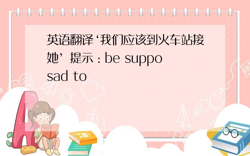 英语翻译‘我们应该到火车站接她’ 提示：be supposad to