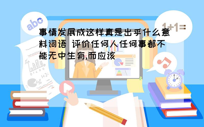 事情发展成这样真是出乎什么意料词语 评价任何人任何事都不能无中生有,而应该