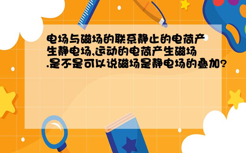 电场与磁场的联系静止的电荷产生静电场,运动的电荷产生磁场.是不是可以说磁场是静电场的叠加?