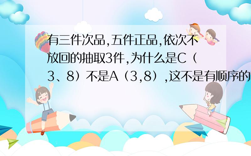 有三件次品,五件正品,依次不放回的抽取3件,为什么是C（3、8）不是A（3,8）,这不是有顺序的吗?