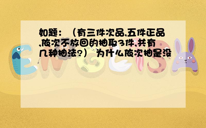 如题：（有三件次品,五件正品,依次不放回的抽取3件,共有几种抽法?） 为什么依次抽是没