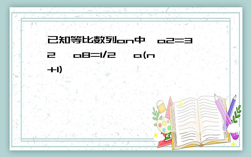 已知等比数列an中,a2=32 ,a8=1/2 ,a(n+1)