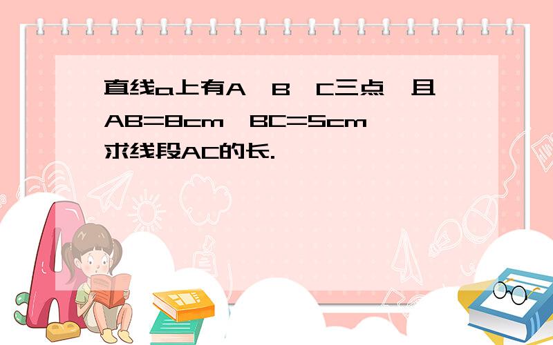 直线a上有A,B,C三点,且AB=8cm,BC=5cm,求线段AC的长.