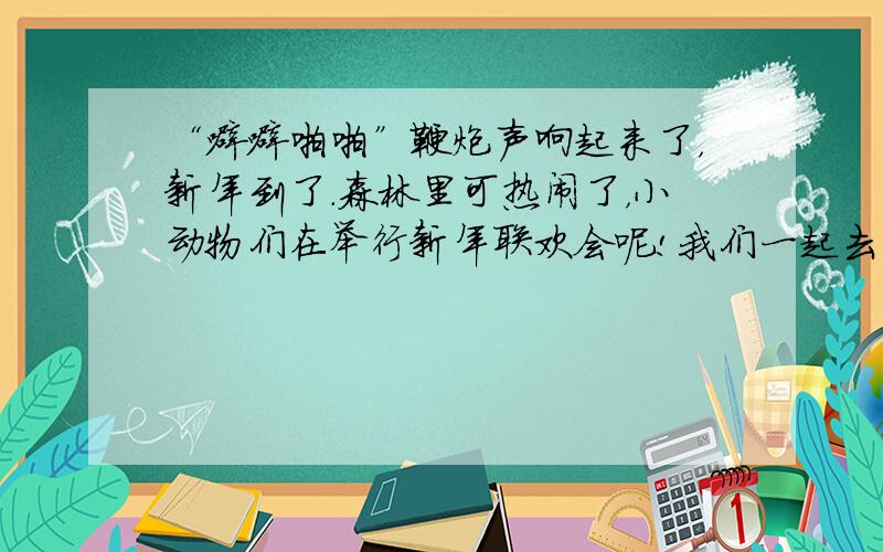 “噼噼啪啪”鞭炮声响起来了，新年到了．森林里可热闹了，小动物们在举行新年联欢会呢!我们一起去看看吧!