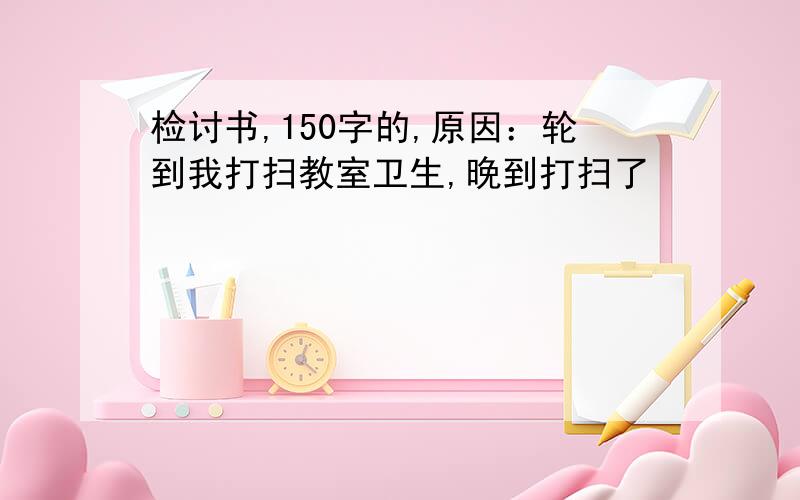 检讨书,150字的,原因：轮到我打扫教室卫生,晚到打扫了