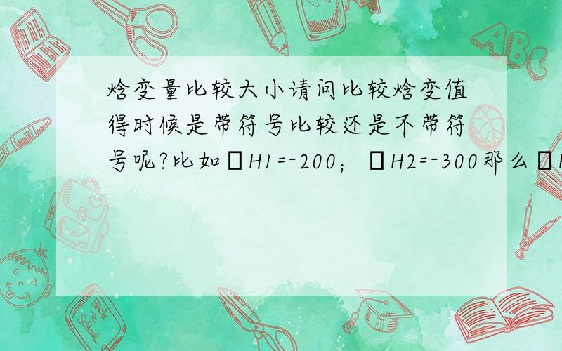 焓变量比较大小请问比较焓变值得时候是带符号比较还是不带符号呢?比如ΔH1=-200；ΔH2=-300那么ΔH1是>ΔH2