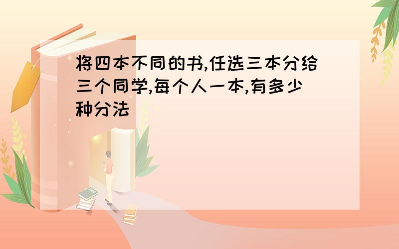 将四本不同的书,任选三本分给三个同学,每个人一本,有多少种分法