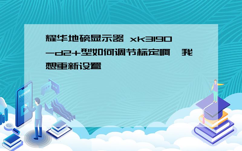 耀华地磅显示器 xk3190-d2+型如何调节标定啊,我想重新设置