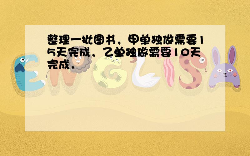 整理一批图书，甲单独做需要15天完成，乙单独做需要10天完成．