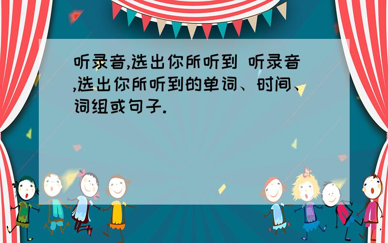 听录音,选出你所听到 听录音,选出你所听到的单词、时间、词组或句子.