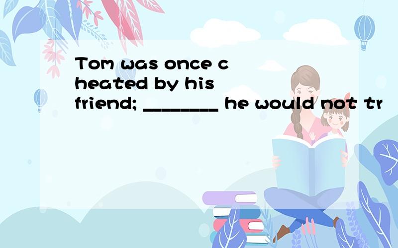 Tom was once cheated by his friend; ________ he would not tr