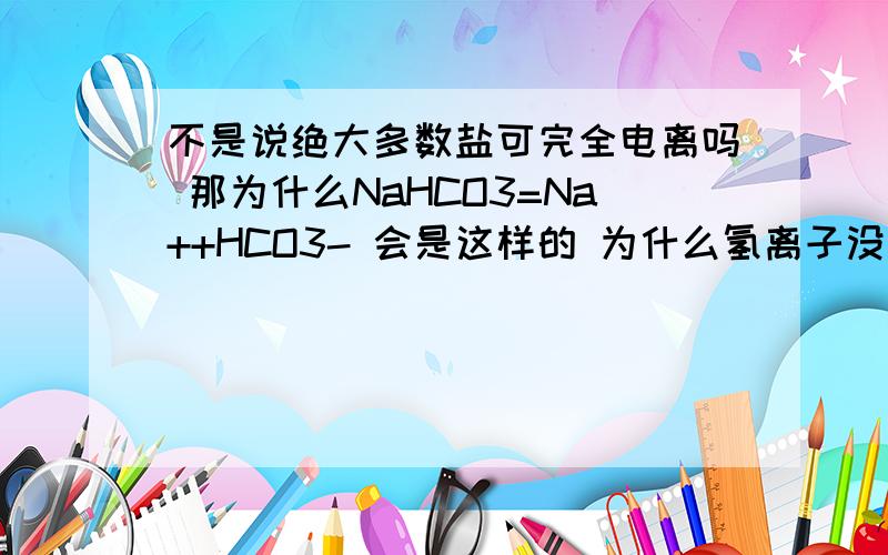 不是说绝大多数盐可完全电离吗 那为什么NaHCO3=Na++HCO3- 会是这样的 为什么氢离子没电离出来