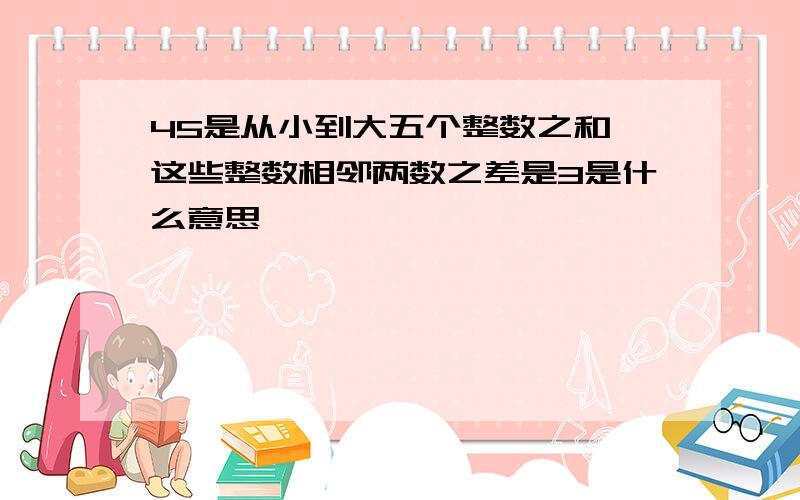 45是从小到大五个整数之和,这些整数相邻两数之差是3是什么意思