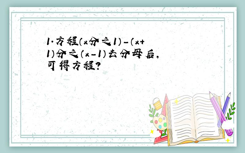 1.方程（x分之1）-（x+1）分之（x-1）去分母后,可得方程?